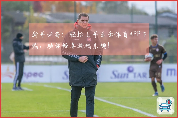 新手必备：轻松上手乐竞体育APP下载，助你畅享游戏乐趣！