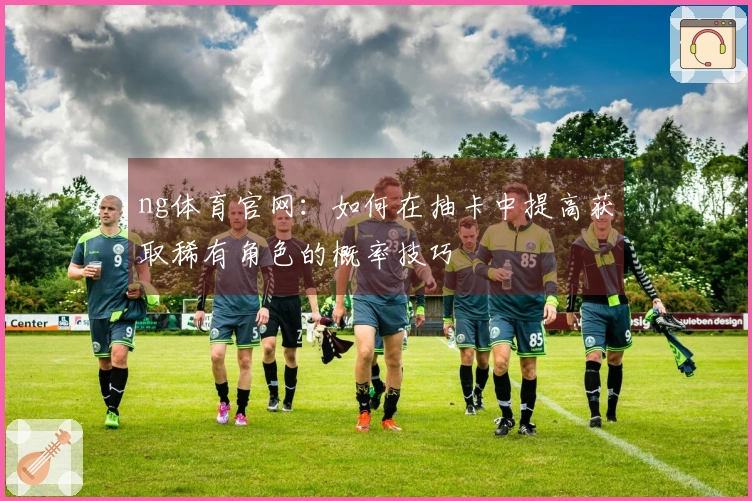 ng体育官网：如何在抽卡中提高获取稀有角色的概率技巧