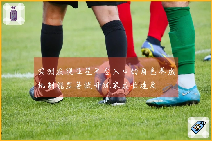 实测发现亚星平台入口的角色养成机制能显著提升玩家成长速度