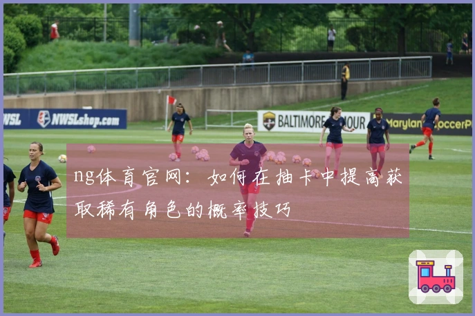 ng体育官网：如何在抽卡中提高获取稀有角色的概率技巧